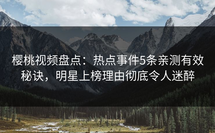 樱桃视频盘点：热点事件5条亲测有效秘诀，明星上榜理由彻底令人迷醉