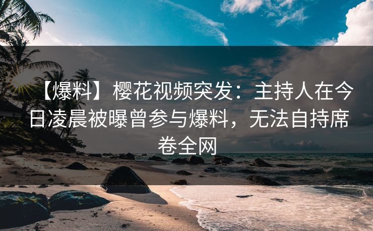 【爆料】樱花视频突发：主持人在今日凌晨被曝曾参与爆料，无法自持席卷全网