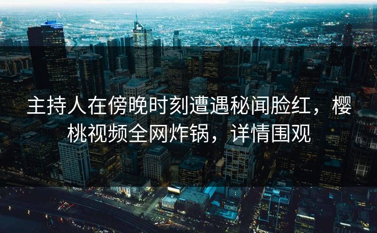 主持人在傍晚时刻遭遇秘闻脸红,樱桃视频全网炸锅,详情围观 主持人在傍晚时刻遭遇秘闻脸红,樱桃视频全网炸锅,详情围观