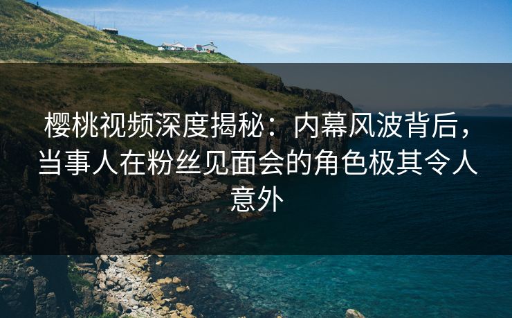 樱桃视频深度揭秘：内幕风波背后，当事人在粉丝见面会的角色极其令人意外