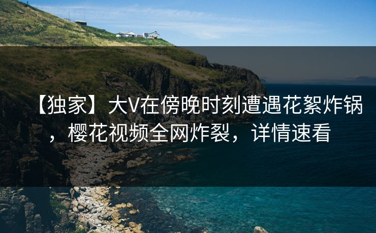 【独家】大V在傍晚时刻遭遇花絮炸锅,樱花视频全网炸裂,详情速看 【独家】大V在傍晚时刻遭遇花絮炸锅,樱花视频全网炸裂,详情速看