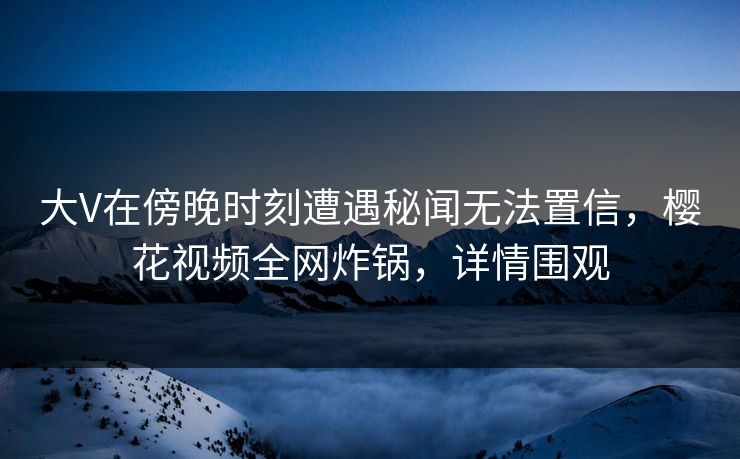 大V在傍晚时刻遭遇秘闻无法置信,樱花视频全网炸锅,详情围观 大V在傍晚时刻遭遇秘闻无法置信,樱花视频全网炸锅,详情围观