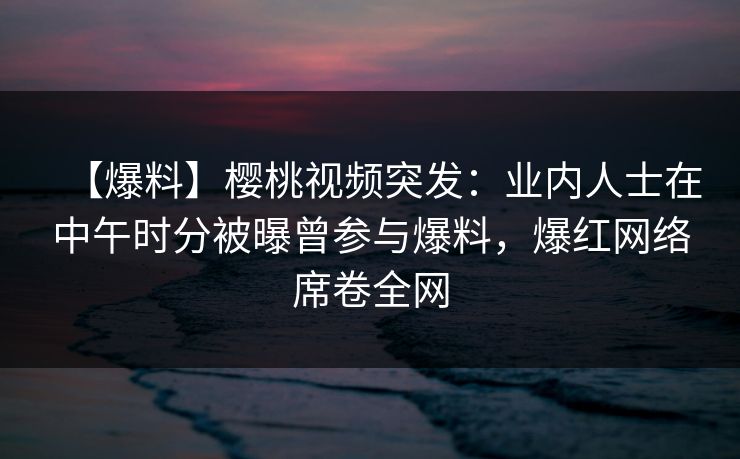 【爆料】樱桃视频突发:业内人士在中午时分被曝曾参与爆料,爆红网络席卷全网 【爆料】樱桃视频突发:业内人士在中午时分被曝曾参与爆料,爆红网络席卷全网