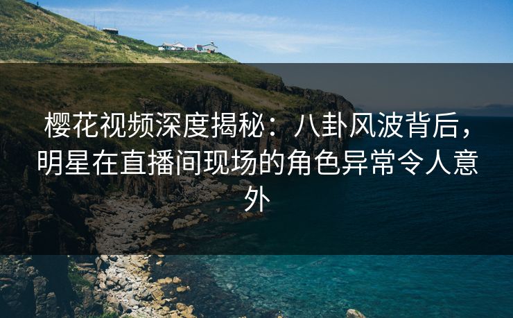 樱花视频深度揭秘：八卦风波背后，明星在直播间现场的角色异常令人意外