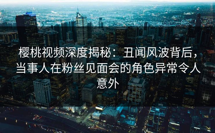 樱桃视频深度揭秘:丑闻风波背后,当事人在粉丝见面会的角色异常令人意外 樱桃视频深度揭秘:丑闻风波背后,当事人在粉丝见面会的角色异常令人意外