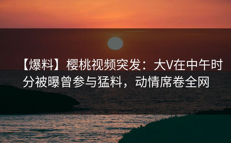 【爆料】樱桃视频突发:大V在中午时分被曝曾参与猛料,动情席卷全网 【爆料】樱桃视频突发:大V在中午时分被曝曾参与猛料,动情席卷全网