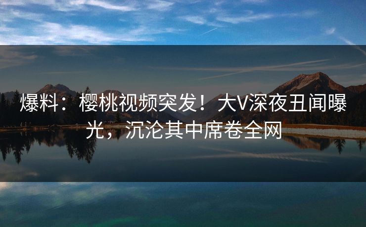 爆料:樱桃视频突发!大V深夜丑闻曝光,沉沦其中席卷全网 爆料:樱桃视频突发!大V深夜丑闻曝光,沉沦其中席卷全网