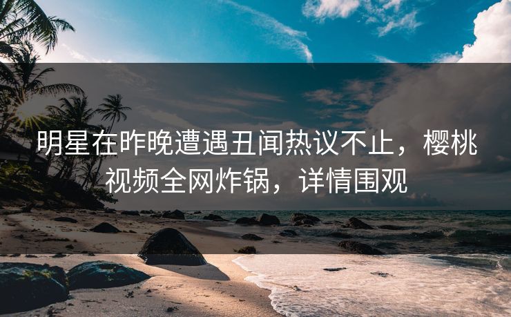 明星在昨晚遭遇丑闻热议不止,樱桃视频全网炸锅,详情围观 明星在昨晚遭遇丑闻热议不止,樱桃视频全网炸锅,详情围观