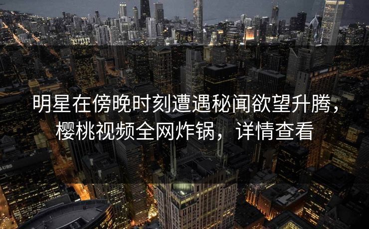 明星在傍晚时刻遭遇秘闻欲望升腾,樱桃视频全网炸锅,详情查看 明星在傍晚时刻遭遇秘闻欲望升腾,樱桃视频全网炸锅,详情查看