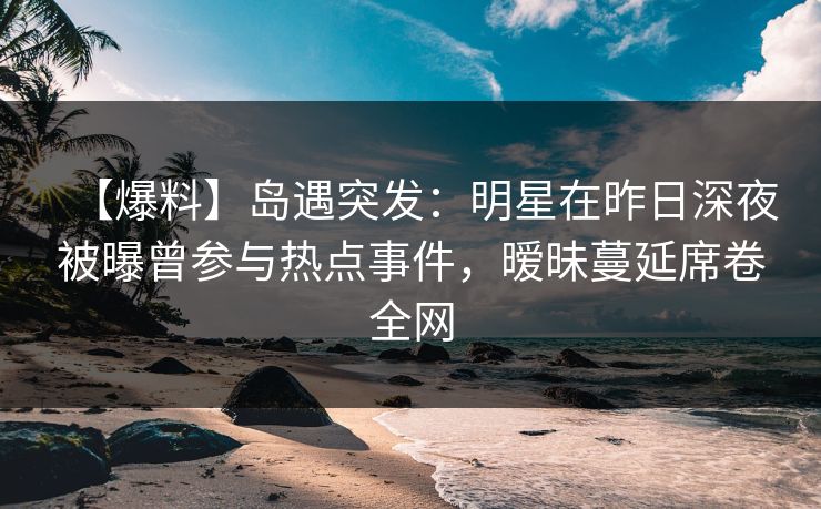 【爆料】岛遇突发：明星在昨日深夜被曝曾参与热点事件，暧昧蔓延席卷全网