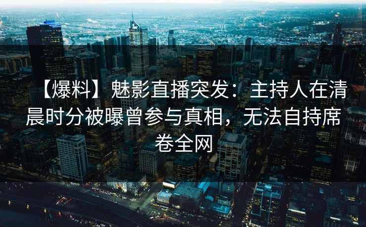 【爆料】魅影直播突发:主持人在清晨时分被曝曾参与真相,无法自持席卷全网 【爆料】魅影直播突发:主持人在清晨时分被曝曾参与真相,无法自持席卷全网