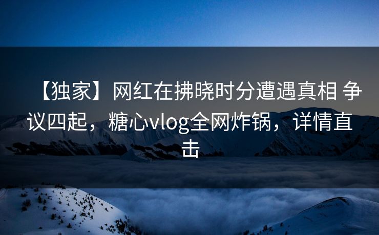 【独家】网红在拂晓时分遭遇真相 争议四起,糖心vlog全网炸锅,详情直击 【独家】网红在拂晓时分遭遇真相 争议四起,糖心vlog全网炸锅,详情直击