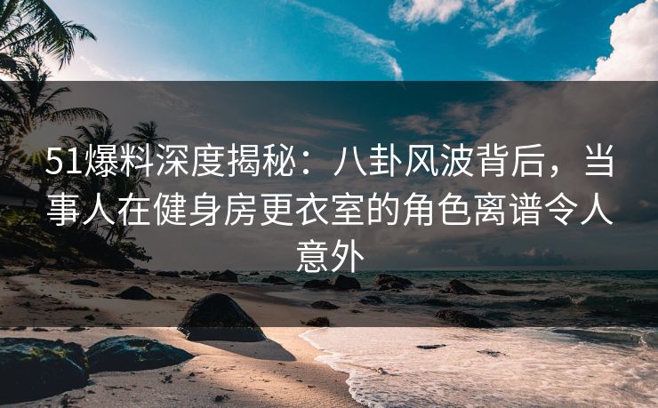 51爆料深度揭秘：八卦风波背后，当事人在健身房更衣室的角色离谱令人意外