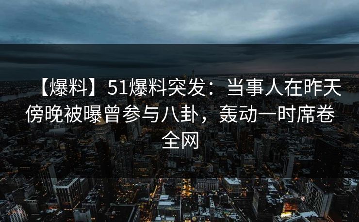【爆料】51爆料突发：当事人在昨天傍晚被曝曾参与八卦，轰动一时席卷全网