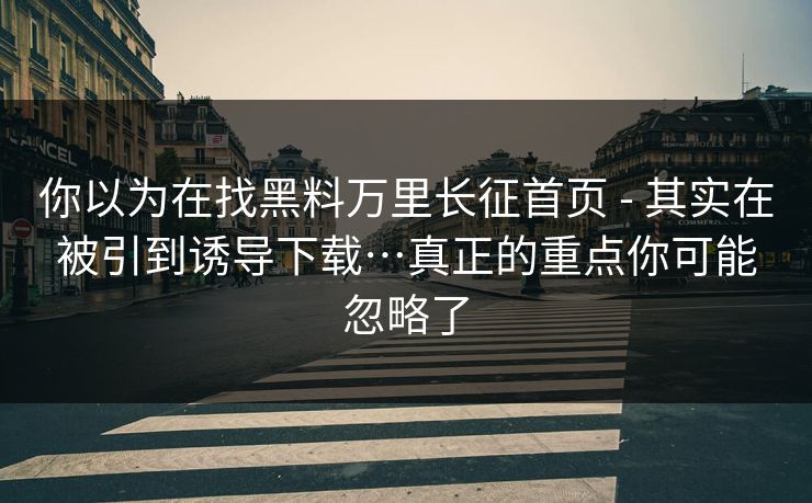 你以为在找黑料万里长征首页 - 其实在被引到诱导下载…真正的重点你可能忽略了