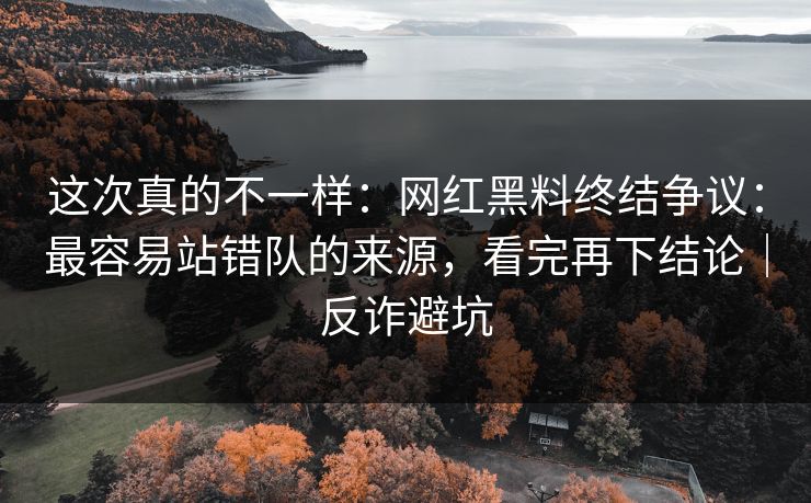 这次真的不一样：网红黑料终结争议：最容易站错队的来源，看完再下结论｜反诈避坑