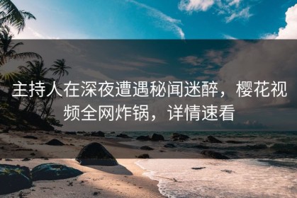 主持人在深夜遭遇秘闻迷醉，樱花视频全网炸锅，详情速看