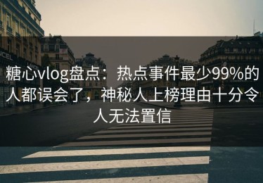 糖心vlog盘点：热点事件最少99%的人都误会了，神秘人上榜理由十分令人无法置信