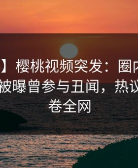 【爆料】樱桃视频突发：圈内人在今日凌晨被曝曾参与丑闻，热议不止席卷全网
