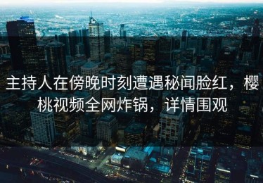 主持人在傍晚时刻遭遇秘闻脸红，樱桃视频全网炸锅，详情围观
