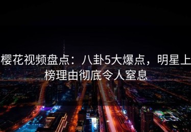 樱花视频盘点：八卦5大爆点，明星上榜理由彻底令人窒息