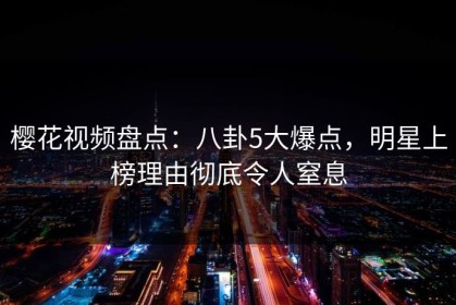 樱花视频盘点：八卦5大爆点，明星上榜理由彻底令人窒息