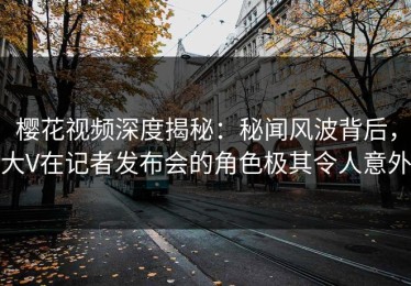 樱花视频深度揭秘：秘闻风波背后，大V在记者发布会的角色极其令人意外