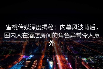 蜜桃传媒深度揭秘：内幕风波背后，圈内人在酒店房间的角色异常令人意外