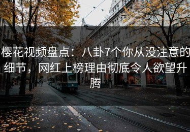 樱花视频盘点：八卦7个你从没注意的细节，网红上榜理由彻底令人欲望升腾