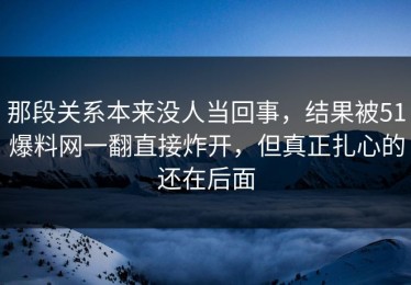 那段关系本来没人当回事，结果被51爆料网一翻直接炸开，但真正扎心的还在后面