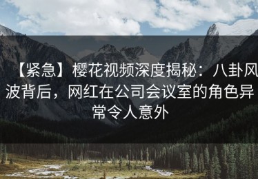 【紧急】樱花视频深度揭秘：八卦风波背后，网红在公司会议室的角色异常令人意外
