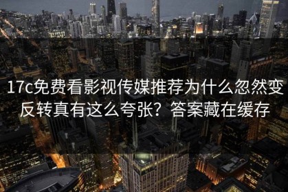 17c免费看影视传媒推荐为什么忽然变反转真有这么夸张？答案藏在缓存