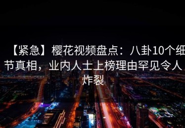 【紧急】樱花视频盘点：八卦10个细节真相，业内人士上榜理由罕见令人炸裂