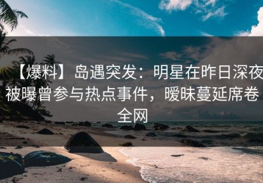 【爆料】岛遇突发：明星在昨日深夜被曝曾参与热点事件，暧昧蔓延席卷全网