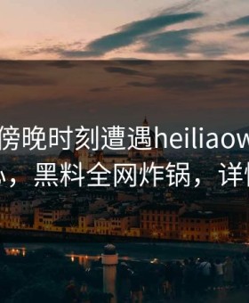 明星在傍晚时刻遭遇heiliaowang 震撼人心，黑料全网炸锅，详情发现
