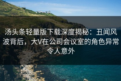 汤头条轻量版下载深度揭秘：丑闻风波背后，大V在公司会议室的角色异常令人意外