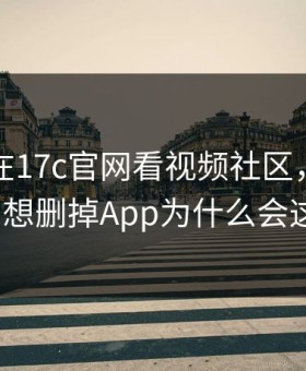 昨天我在17c官网看视频社区，结果太顶到想删掉App为什么会这样？