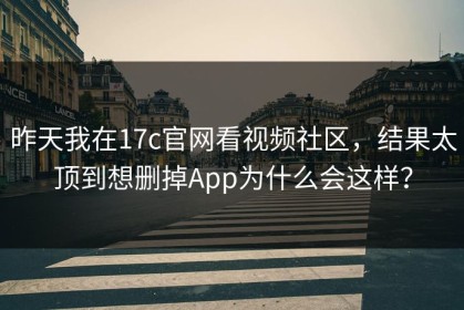 昨天我在17c官网看视频社区，结果太顶到想删掉App为什么会这样？