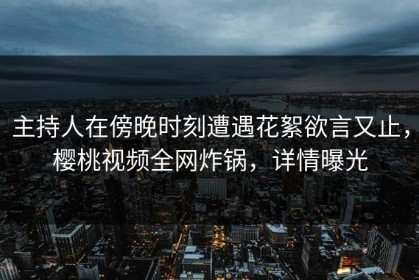 主持人在傍晚时刻遭遇花絮欲言又止，樱桃视频全网炸锅，详情曝光