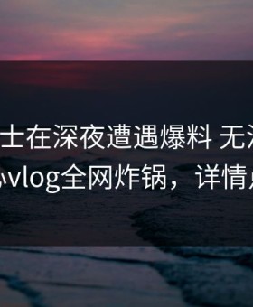 业内人士在深夜遭遇爆料 无法置信，糖心vlog全网炸锅，详情点击