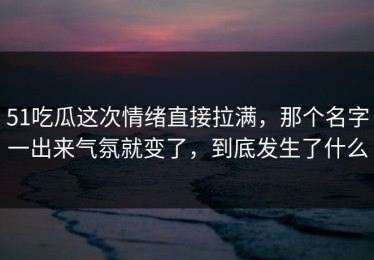 51吃瓜这次情绪直接拉满，那个名字一出来气氛就变了，到底发生了什么