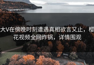 大V在傍晚时刻遭遇真相欲言又止，樱花视频全网炸锅，详情围观