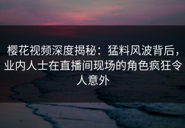 樱花视频深度揭秘：猛料风波背后，业内人士在直播间现场的角色疯狂令人意外
