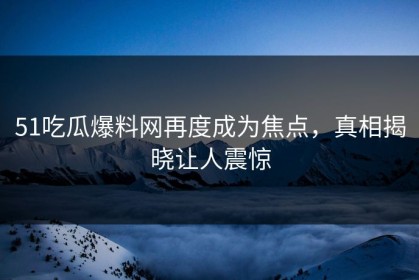 51吃瓜爆料网再度成为焦点，真相揭晓让人震惊