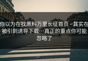 你以为在找黑料万里长征首页 - 其实在被引到诱导下载…真正的重点你可能忽略了