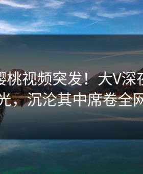 爆料：樱桃视频突发！大V深夜丑闻曝光，沉沦其中席卷全网