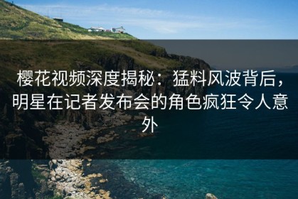 樱花视频深度揭秘：猛料风波背后，明星在记者发布会的角色疯狂令人意外