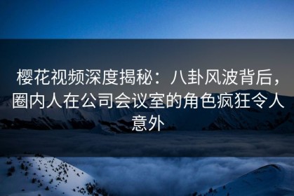 樱花视频深度揭秘：八卦风波背后，圈内人在公司会议室的角色疯狂令人意外