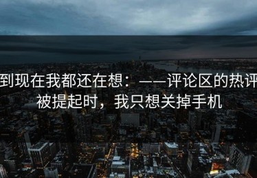 到现在我都还在想：——评论区的热评被提起时，我只想关掉手机