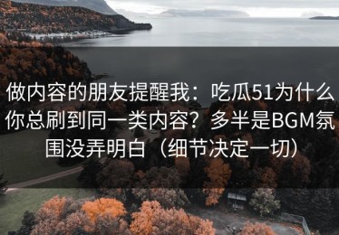 做内容的朋友提醒我：吃瓜51为什么你总刷到同一类内容？多半是BGM氛围没弄明白（细节决定一切）